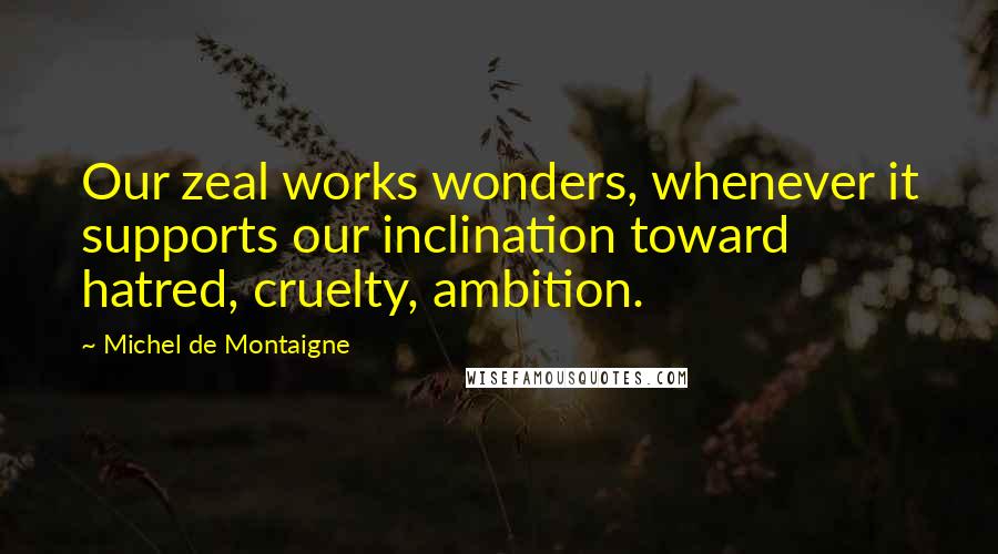 Michel De Montaigne Quotes: Our zeal works wonders, whenever it supports our inclination toward hatred, cruelty, ambition.