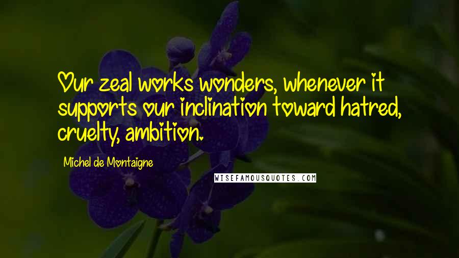 Michel De Montaigne Quotes: Our zeal works wonders, whenever it supports our inclination toward hatred, cruelty, ambition.
