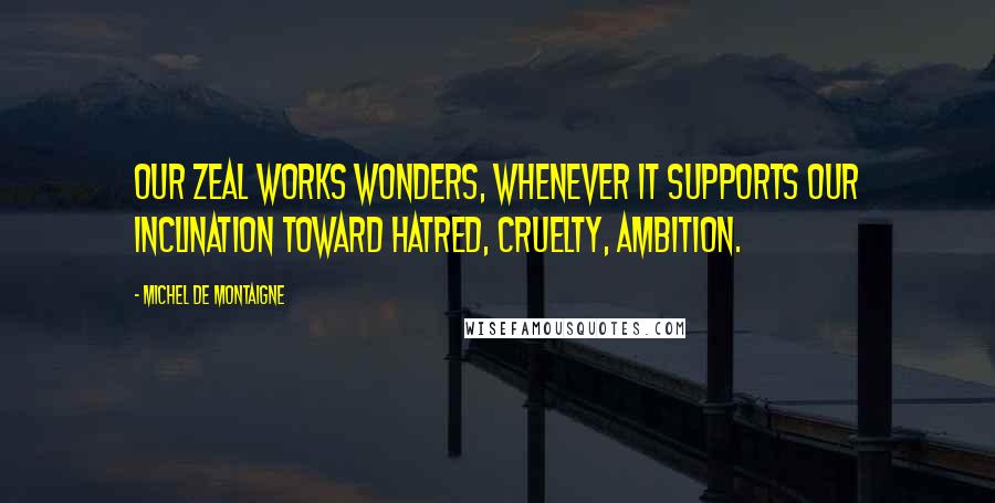 Michel De Montaigne Quotes: Our zeal works wonders, whenever it supports our inclination toward hatred, cruelty, ambition.