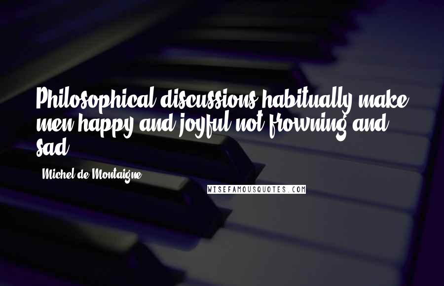 Michel De Montaigne Quotes: Philosophical discussions habitually make men happy and joyful not frowning and sad.