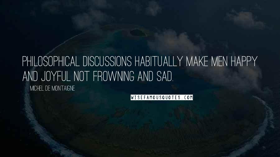 Michel De Montaigne Quotes: Philosophical discussions habitually make men happy and joyful not frowning and sad.