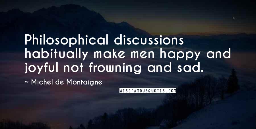 Michel De Montaigne Quotes: Philosophical discussions habitually make men happy and joyful not frowning and sad.