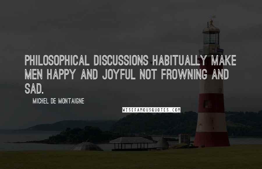 Michel De Montaigne Quotes: Philosophical discussions habitually make men happy and joyful not frowning and sad.