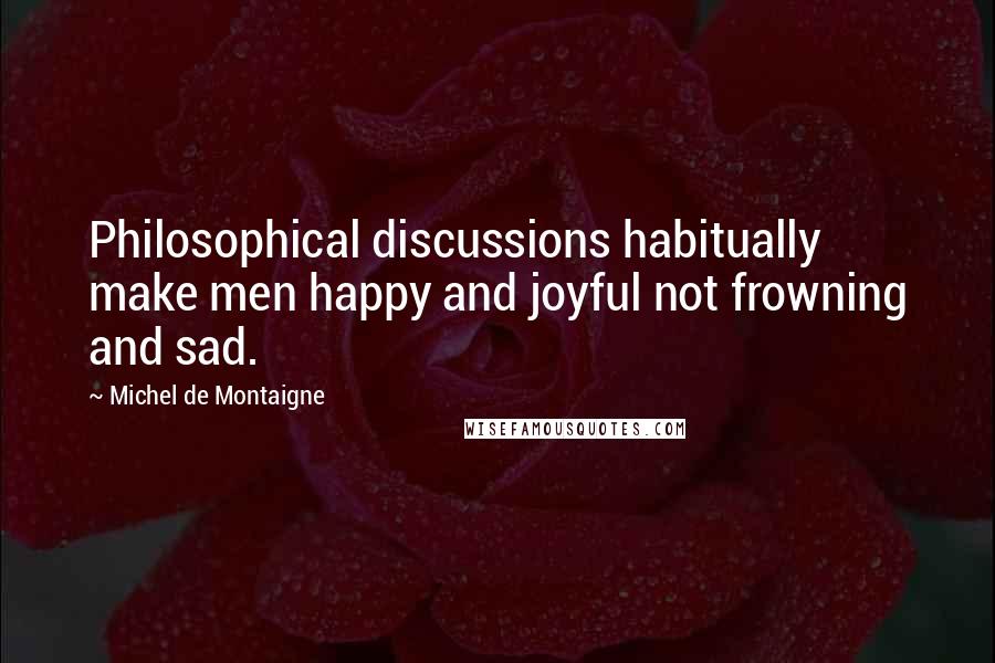 Michel De Montaigne Quotes: Philosophical discussions habitually make men happy and joyful not frowning and sad.