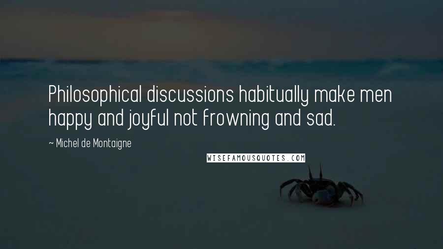 Michel De Montaigne Quotes: Philosophical discussions habitually make men happy and joyful not frowning and sad.