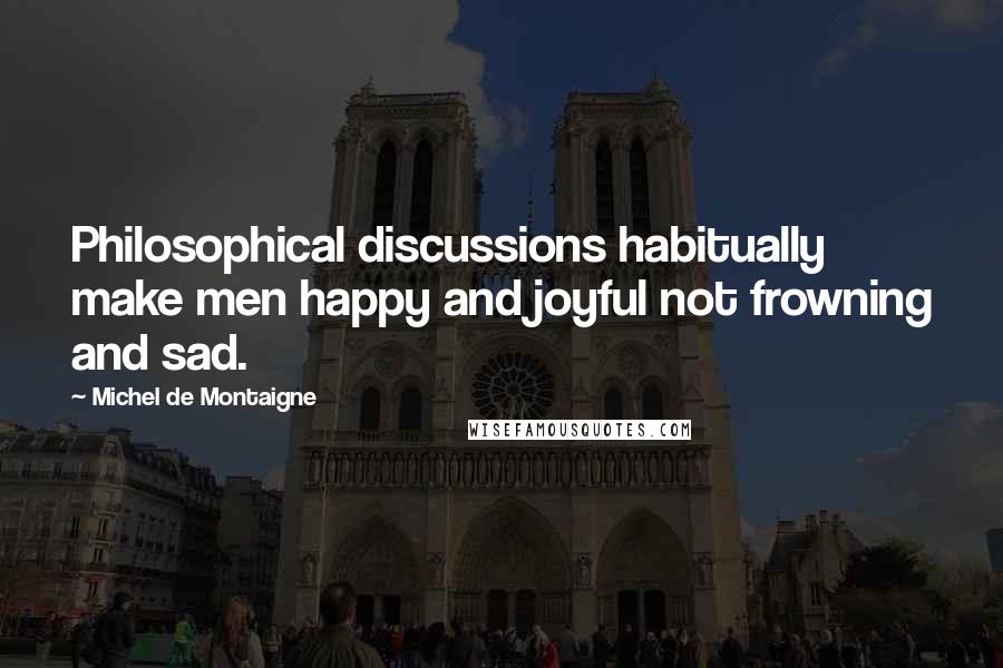 Michel De Montaigne Quotes: Philosophical discussions habitually make men happy and joyful not frowning and sad.