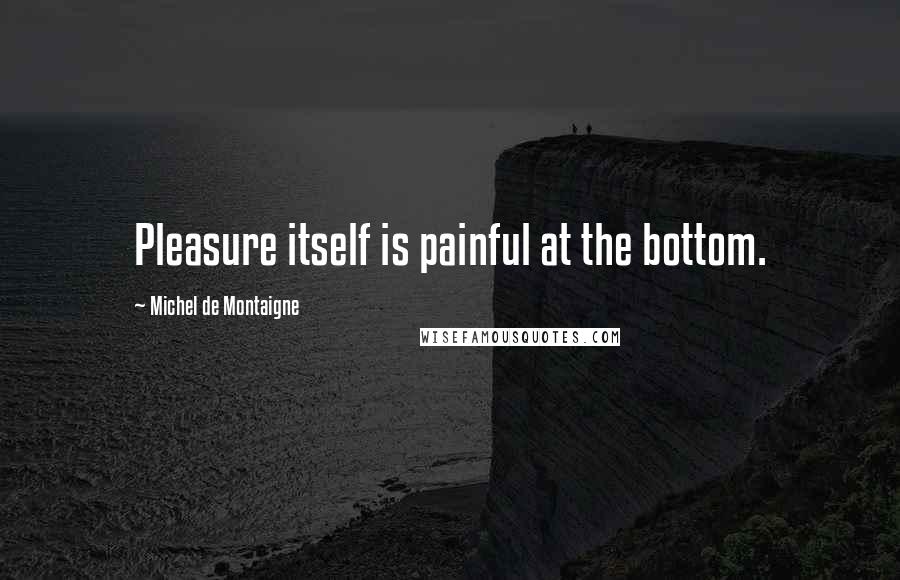 Michel De Montaigne Quotes: Pleasure itself is painful at the bottom.