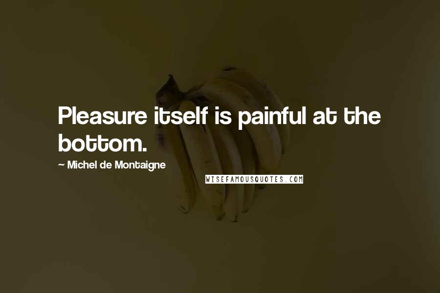 Michel De Montaigne Quotes: Pleasure itself is painful at the bottom.