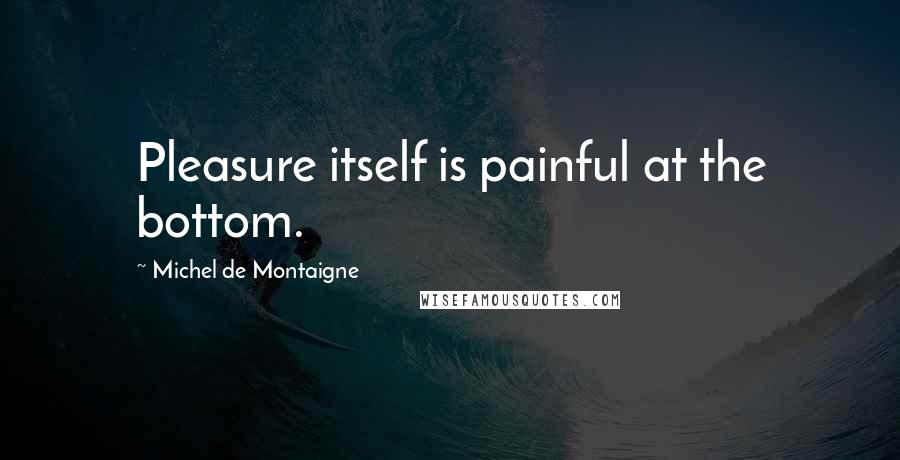 Michel De Montaigne Quotes: Pleasure itself is painful at the bottom.