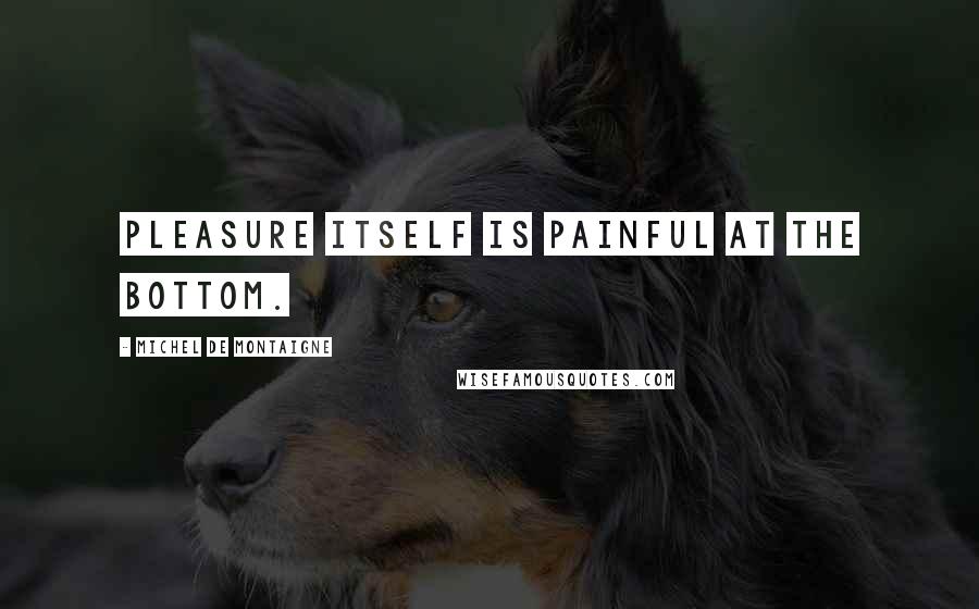 Michel De Montaigne Quotes: Pleasure itself is painful at the bottom.