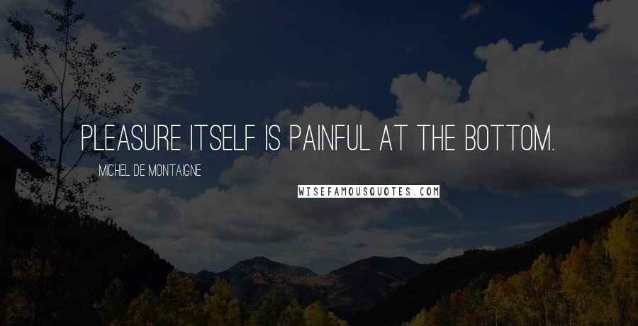 Michel De Montaigne Quotes: Pleasure itself is painful at the bottom.