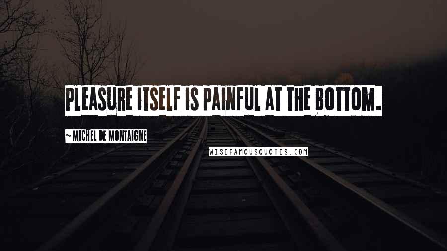 Michel De Montaigne Quotes: Pleasure itself is painful at the bottom.
