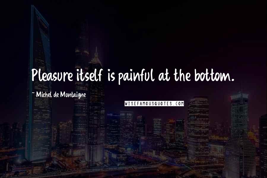 Michel De Montaigne Quotes: Pleasure itself is painful at the bottom.