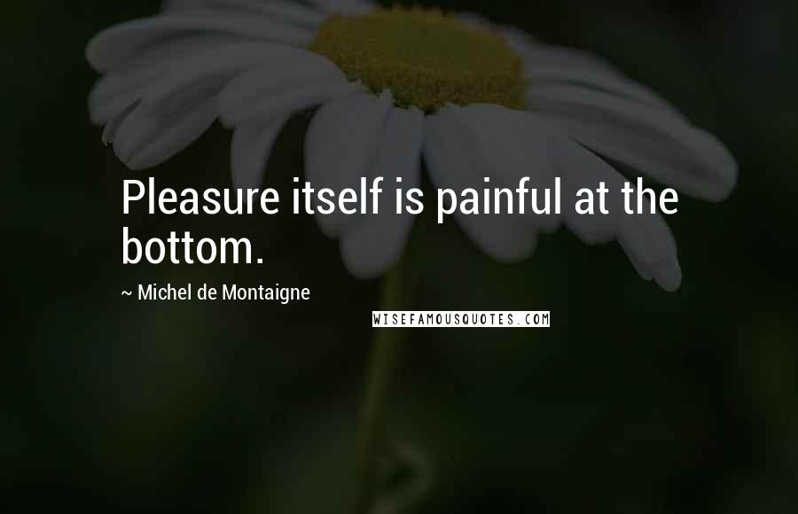 Michel De Montaigne Quotes: Pleasure itself is painful at the bottom.