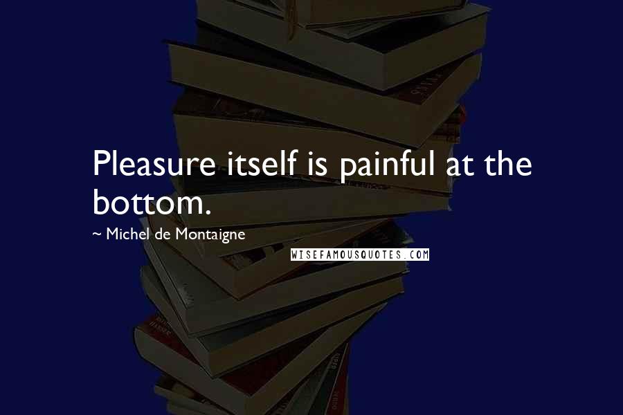 Michel De Montaigne Quotes: Pleasure itself is painful at the bottom.