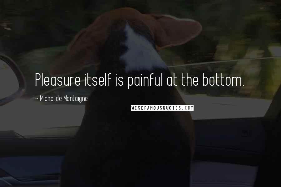 Michel De Montaigne Quotes: Pleasure itself is painful at the bottom.