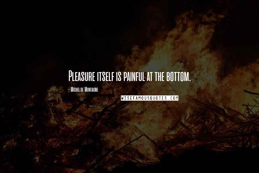 Michel De Montaigne Quotes: Pleasure itself is painful at the bottom.