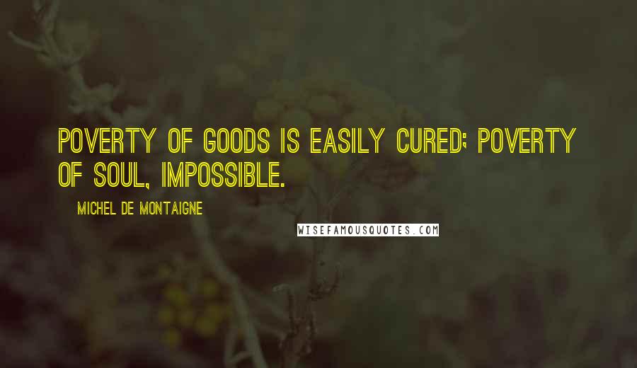 Michel De Montaigne Quotes: Poverty of goods is easily cured; poverty of soul, impossible.