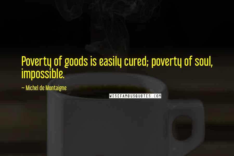 Michel De Montaigne Quotes: Poverty of goods is easily cured; poverty of soul, impossible.