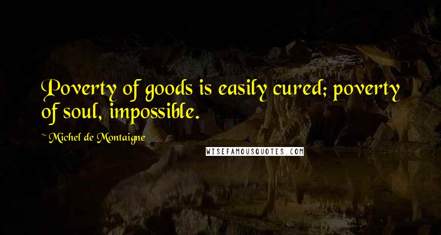 Michel De Montaigne Quotes: Poverty of goods is easily cured; poverty of soul, impossible.