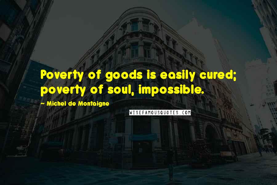 Michel De Montaigne Quotes: Poverty of goods is easily cured; poverty of soul, impossible.