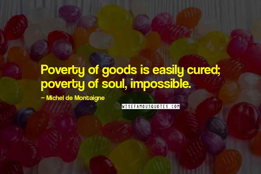 Michel De Montaigne Quotes: Poverty of goods is easily cured; poverty of soul, impossible.