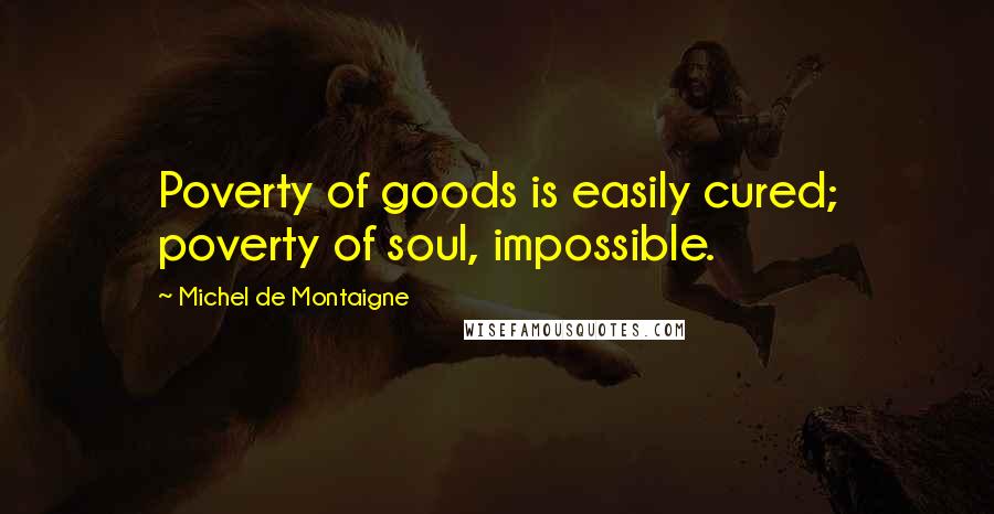 Michel De Montaigne Quotes: Poverty of goods is easily cured; poverty of soul, impossible.