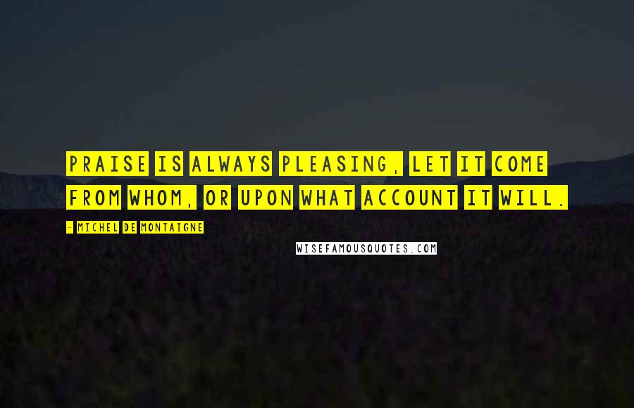 Michel De Montaigne Quotes: Praise is always pleasing, let it come from whom, or upon what account it will.