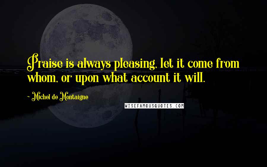 Michel De Montaigne Quotes: Praise is always pleasing, let it come from whom, or upon what account it will.