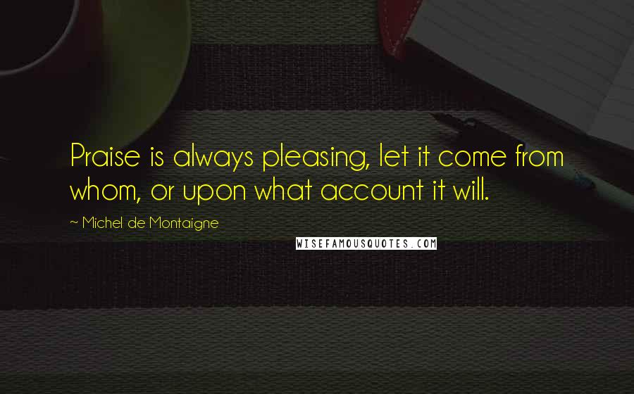 Michel De Montaigne Quotes: Praise is always pleasing, let it come from whom, or upon what account it will.