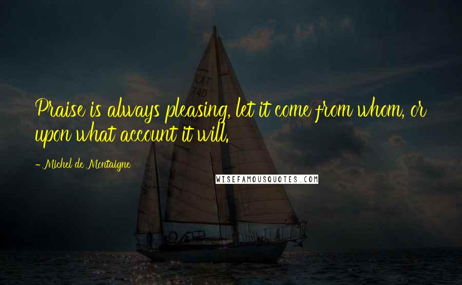 Michel De Montaigne Quotes: Praise is always pleasing, let it come from whom, or upon what account it will.