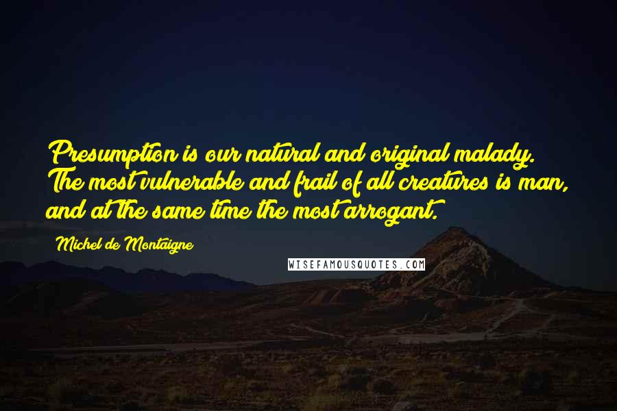 Michel De Montaigne Quotes: Presumption is our natural and original malady. The most vulnerable and frail of all creatures is man, and at the same time the most arrogant.