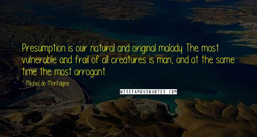 Michel De Montaigne Quotes: Presumption is our natural and original malady. The most vulnerable and frail of all creatures is man, and at the same time the most arrogant.