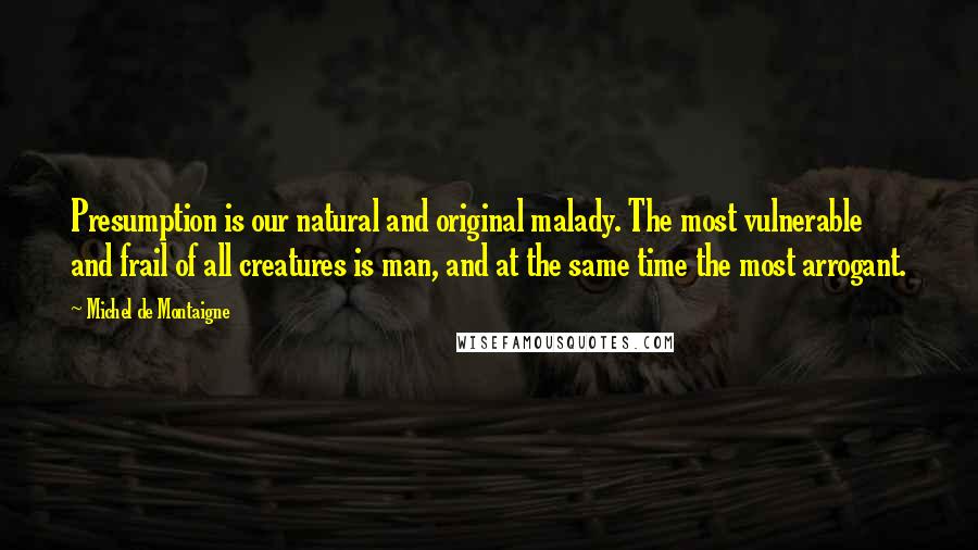 Michel De Montaigne Quotes: Presumption is our natural and original malady. The most vulnerable and frail of all creatures is man, and at the same time the most arrogant.