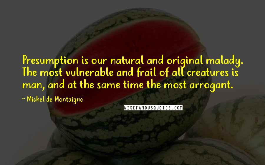Michel De Montaigne Quotes: Presumption is our natural and original malady. The most vulnerable and frail of all creatures is man, and at the same time the most arrogant.