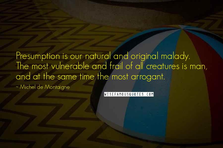 Michel De Montaigne Quotes: Presumption is our natural and original malady. The most vulnerable and frail of all creatures is man, and at the same time the most arrogant.