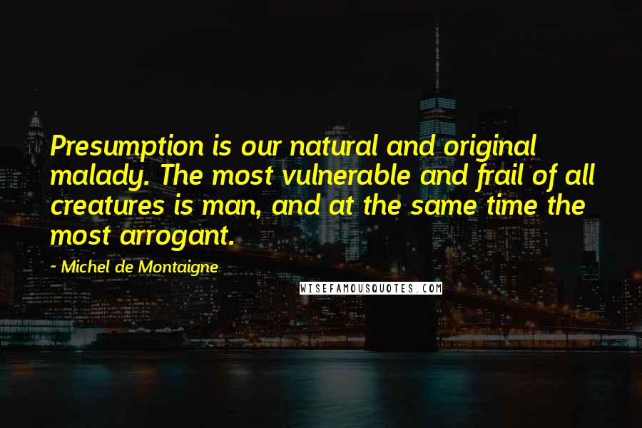 Michel De Montaigne Quotes: Presumption is our natural and original malady. The most vulnerable and frail of all creatures is man, and at the same time the most arrogant.
