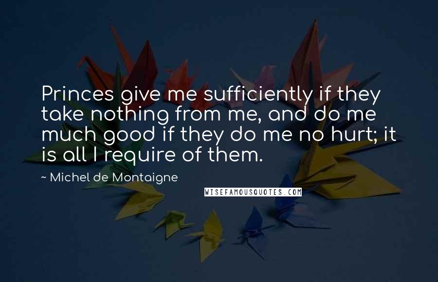 Michel De Montaigne Quotes: Princes give me sufficiently if they take nothing from me, and do me much good if they do me no hurt; it is all I require of them.