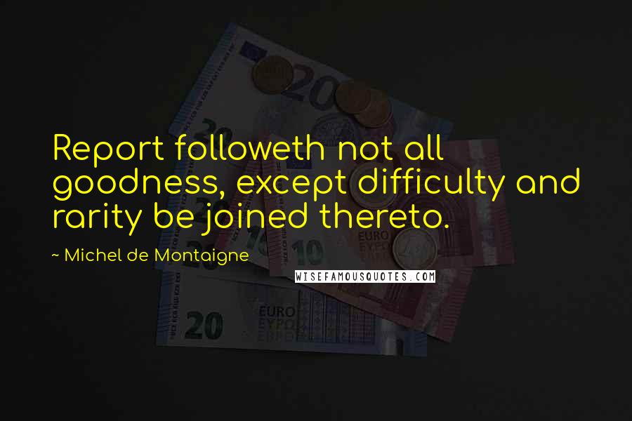 Michel De Montaigne Quotes: Report followeth not all goodness, except difficulty and rarity be joined thereto.