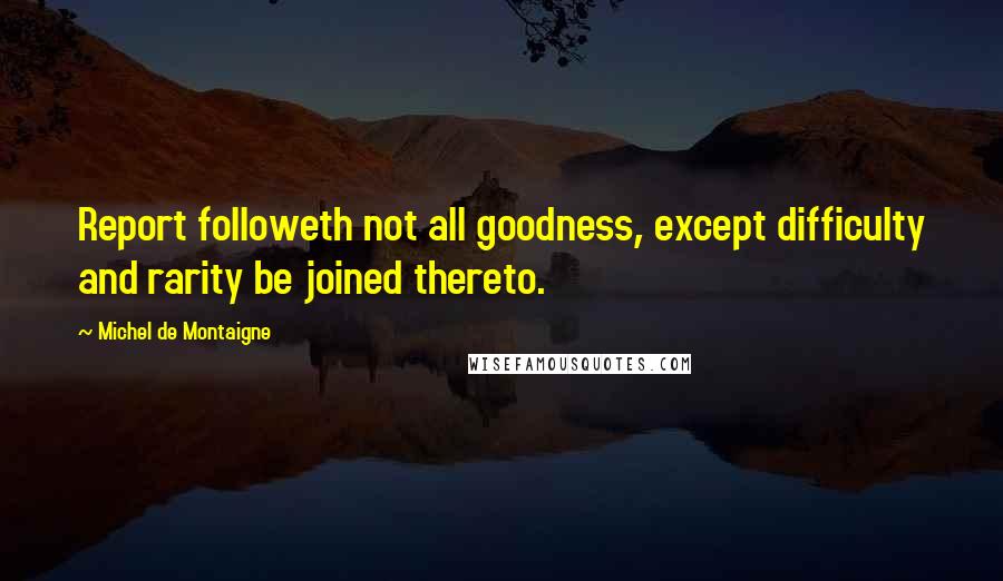 Michel De Montaigne Quotes: Report followeth not all goodness, except difficulty and rarity be joined thereto.