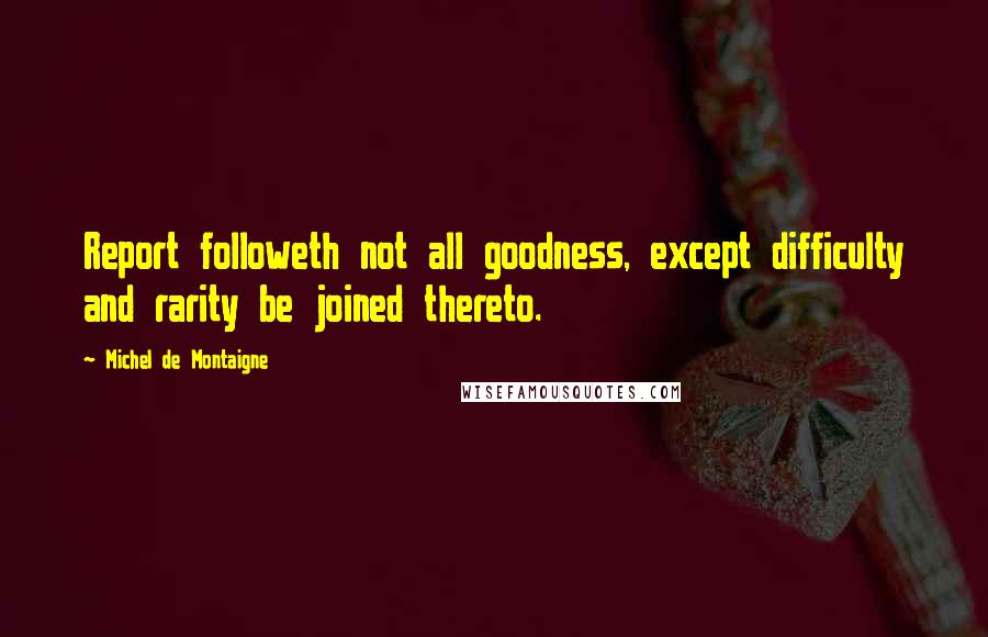 Michel De Montaigne Quotes: Report followeth not all goodness, except difficulty and rarity be joined thereto.