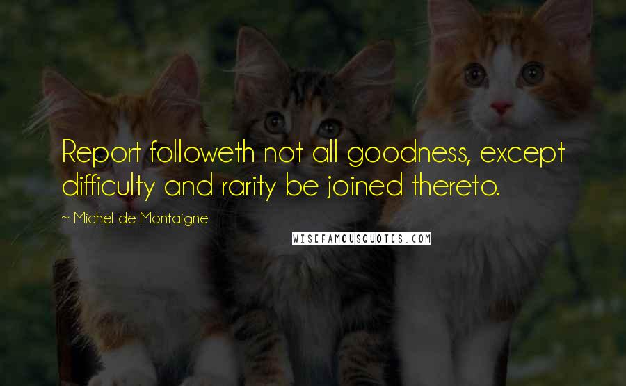 Michel De Montaigne Quotes: Report followeth not all goodness, except difficulty and rarity be joined thereto.