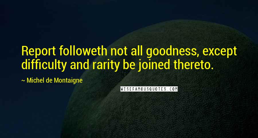 Michel De Montaigne Quotes: Report followeth not all goodness, except difficulty and rarity be joined thereto.