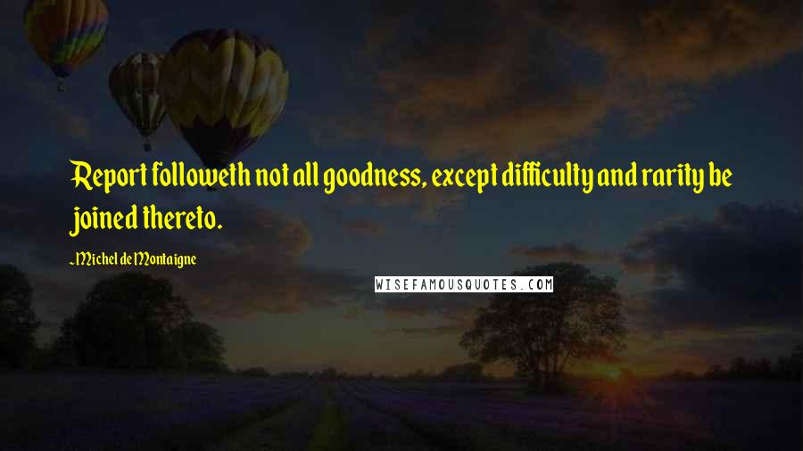 Michel De Montaigne Quotes: Report followeth not all goodness, except difficulty and rarity be joined thereto.