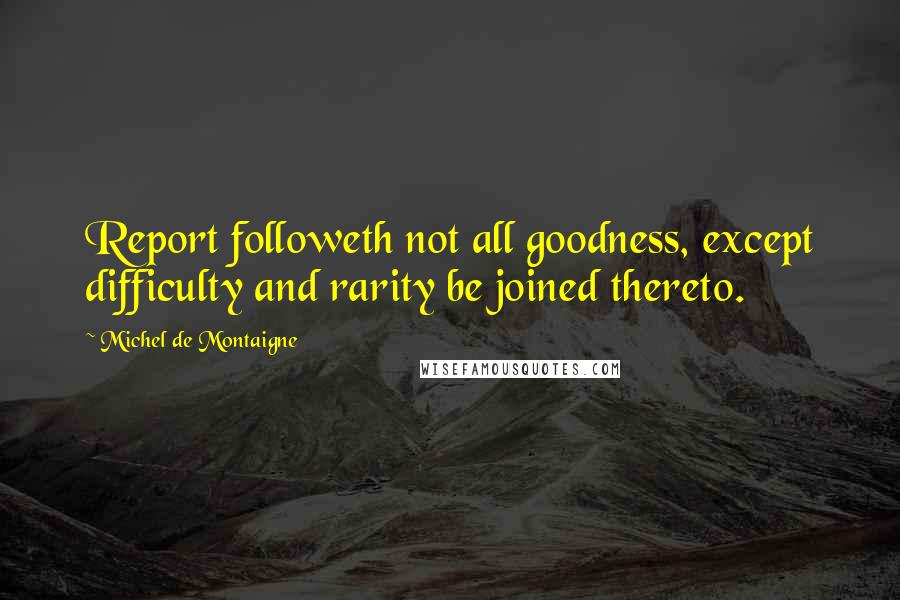 Michel De Montaigne Quotes: Report followeth not all goodness, except difficulty and rarity be joined thereto.