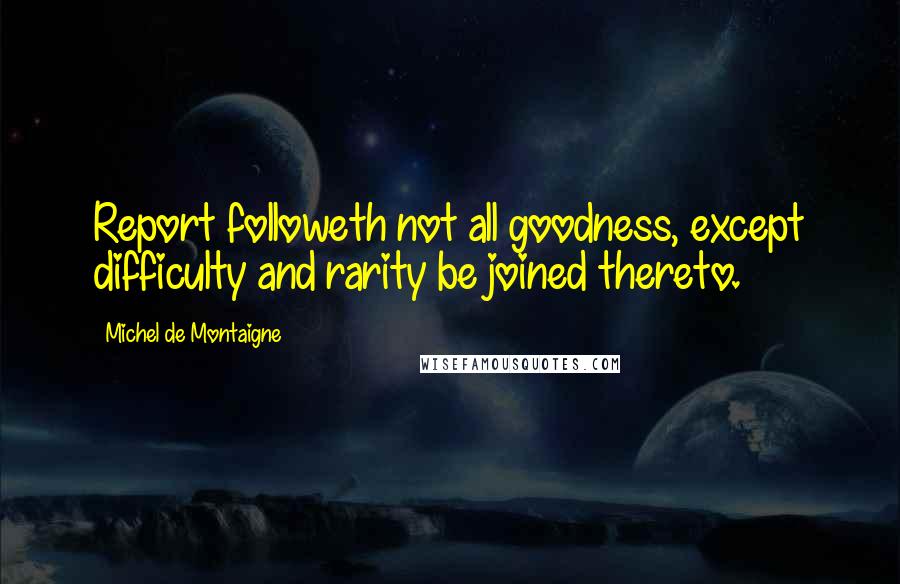 Michel De Montaigne Quotes: Report followeth not all goodness, except difficulty and rarity be joined thereto.