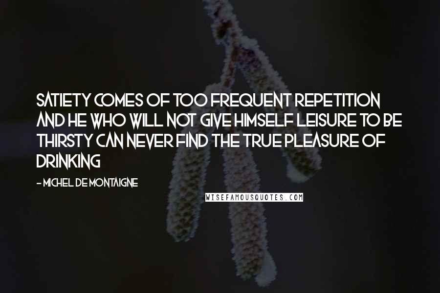 Michel De Montaigne Quotes: Satiety comes of too frequent repetition and he who will not give himself leisure to be thirsty can never find the true pleasure of drinking