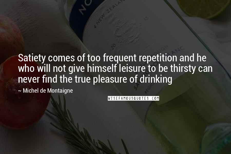 Michel De Montaigne Quotes: Satiety comes of too frequent repetition and he who will not give himself leisure to be thirsty can never find the true pleasure of drinking