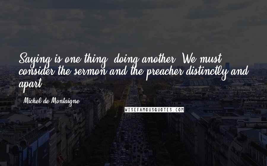 Michel De Montaigne Quotes: Saying is one thing, doing another. We must consider the sermon and the preacher distinctly and apart.