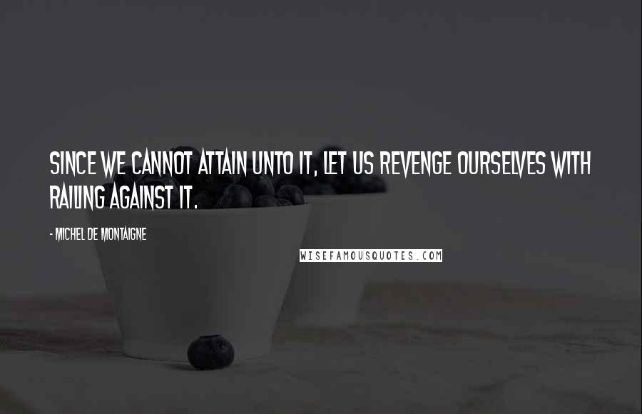 Michel De Montaigne Quotes: Since we cannot attain unto it, let us revenge ourselves with railing against it.